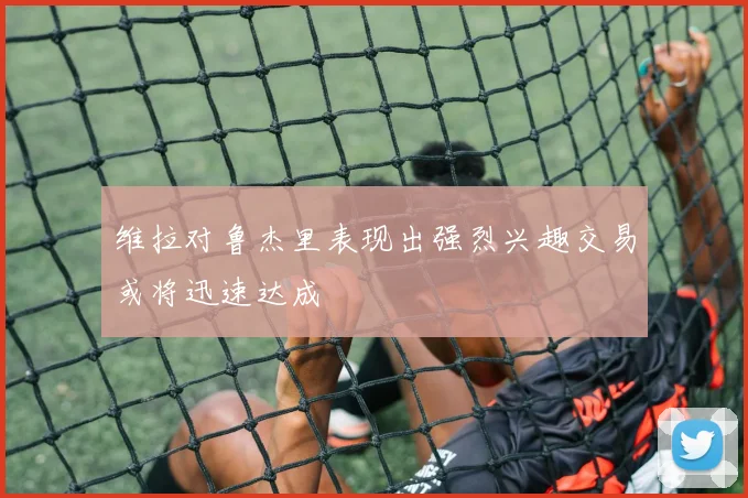 维拉对鲁杰里表现出强烈兴趣交易或将迅速达成