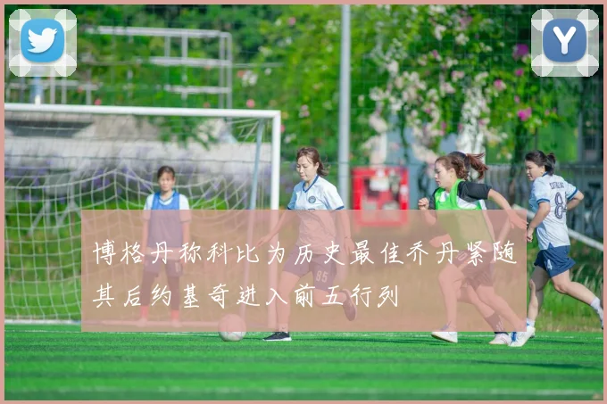 博格丹称科比为历史最佳乔丹紧随其后约基奇进入前五行列